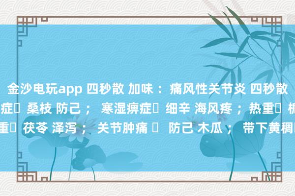 金沙電玩app 四秒散 加味 :痛風性關節炎 四秒散?土茯苓 萆解; 濕熱痹癥?桑枝 防己 ; 寒濕痹癥?細辛 海風疼 ;熱重?梔子 黃芩 ; 濕重?茯苓 澤瀉 ; 關節腫痛 ? 防己 木瓜 ; 帶下黃稠?車前子 土茯苓 ; 瘀血重?桃仁 紅花 。