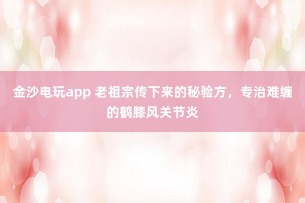 金沙電玩app 老祖宗傳下來的秘驗方,專治難纏的鶴膝風關節炎
