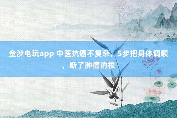 金沙電玩app 中醫抗癌不復雜，5步把身體調順，斷了腫瘤的根