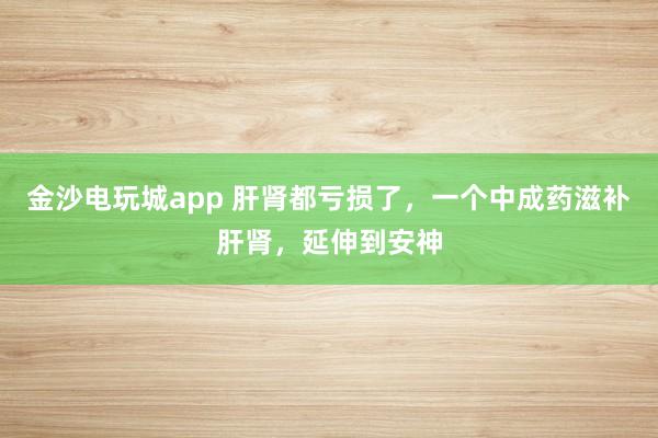 金沙電玩城app 肝腎都虧損了，一個中成藥滋補肝腎，延伸到安神