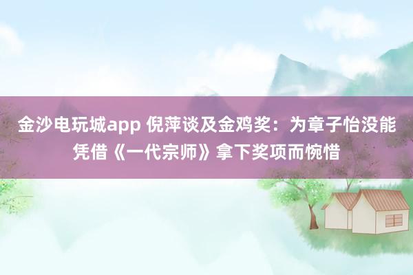 金沙電玩城app 倪萍談及金雞獎(jiǎng):為章子怡沒能憑借《一代宗師》拿下獎(jiǎng)項(xiàng)而惋惜
