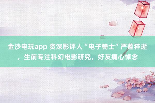 金沙電玩app 資深影評人“電子騎士”嚴蓬猝逝,生前專注科幻電影研究,好友痛心悼念