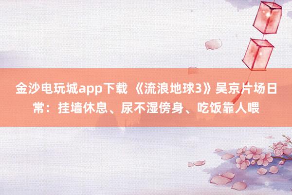 金沙電玩城app下載 《流浪地球3》吳京片場日常：掛墻休息、尿不濕傍身、吃飯靠人喂