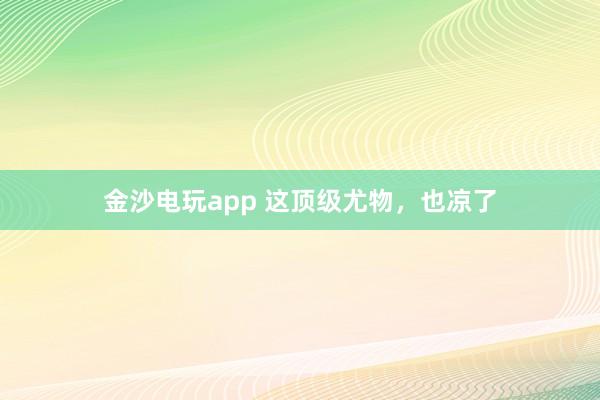 金沙電玩app 這頂級尤物，也涼了