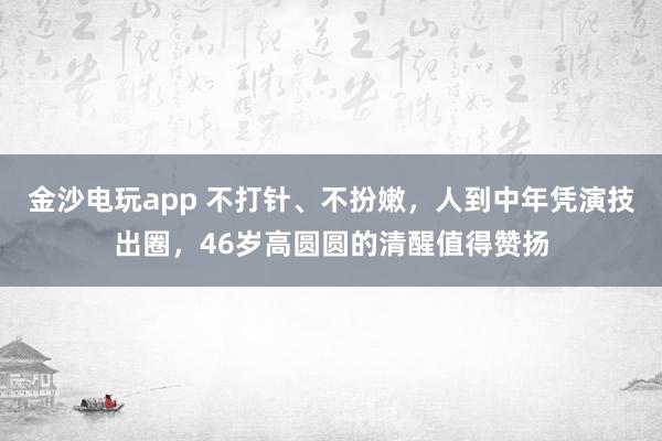 金沙電玩app 不打針、不扮嫩，人到中年憑演技出圈，46歲高圓圓的清醒值得贊揚