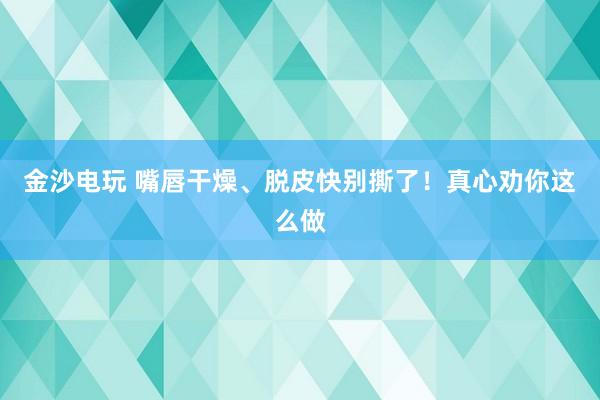 金沙電玩 嘴唇干燥、脫皮快別撕了！真心勸你這么做