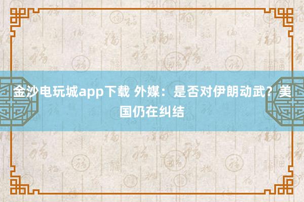 金沙電玩城app下載 外媒：是否對伊朗動武？美國仍在糾結(jié)