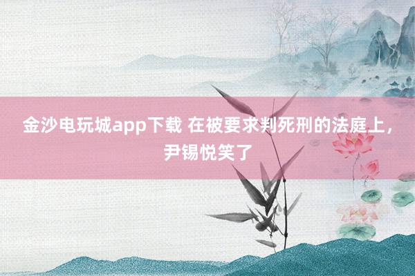金沙電玩城app下載 在被要求判死刑的法庭上,尹錫悅笑了