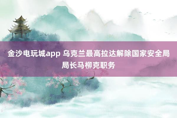 金沙電玩城app 烏克蘭最高拉達(dá)解除國(guó)家安全局局長(zhǎng)馬柳克職務(wù)