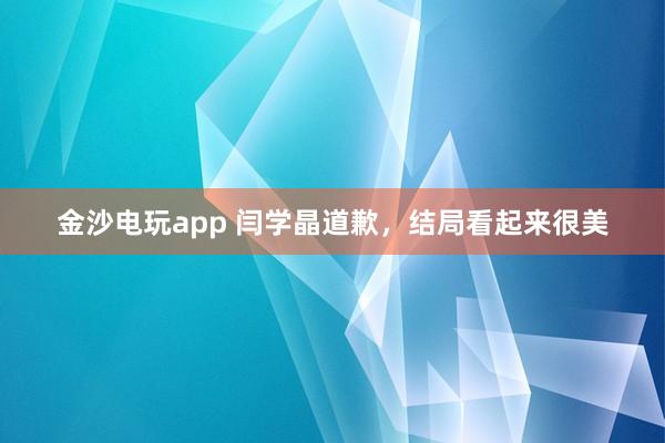 金沙電玩app 閆學晶道歉,結局看起來很美
