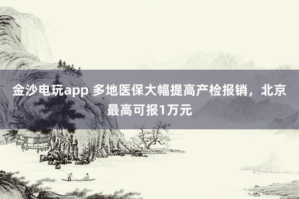 金沙電玩app 多地醫(yī)保大幅提高產(chǎn)檢報(bào)銷(xiāo)，北京最高可報(bào)1萬(wàn)元