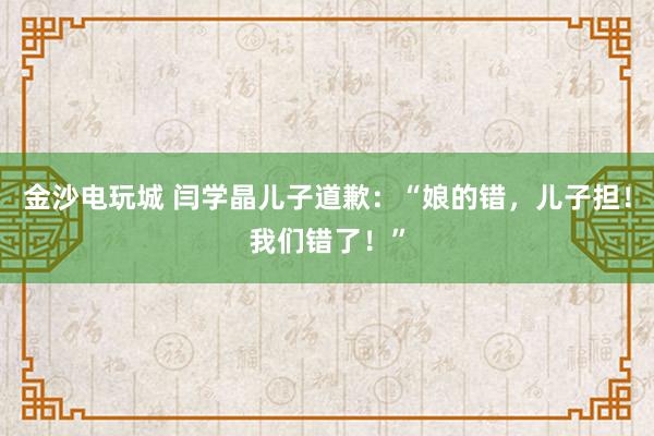 金沙電玩城 閆學(xué)晶兒子道歉：“娘的錯(cuò)，兒子擔(dān)！我們錯(cuò)了！”