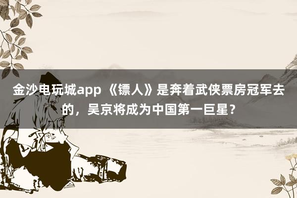 金沙電玩城app 《鏢人》是奔著武俠票房冠軍去的，吳京將成為中國第一巨星？