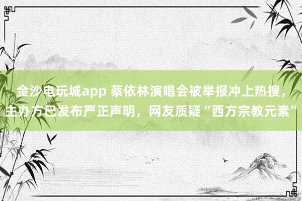 金沙電玩城app 蔡依林演唱會(huì)被舉報(bào)沖上熱搜,主辦方已發(fā)布嚴(yán)正聲明,網(wǎng)友質(zhì)疑“西方宗教元素”
