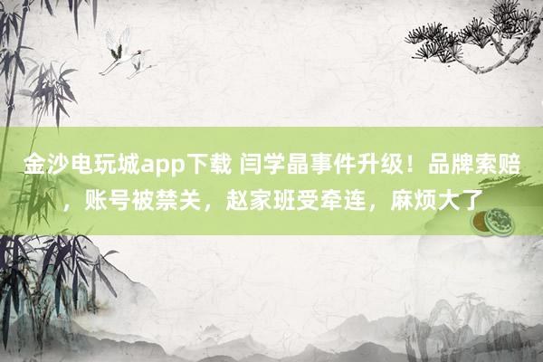 金沙電玩城app下載 閆學晶事件升級！品牌索賠，賬號被禁關，趙家班受牽連，麻煩大了