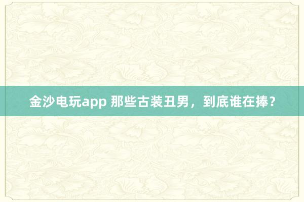 金沙電玩app 那些古裝丑男，到底誰(shuí)在捧？