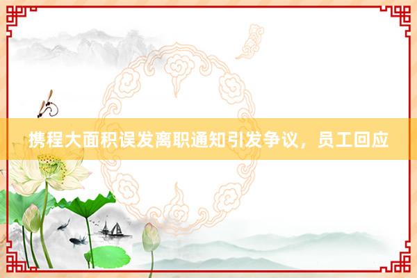 攜程大面積誤發(fā)離職通知引發(fā)爭(zhēng)議,員工回應(yīng)