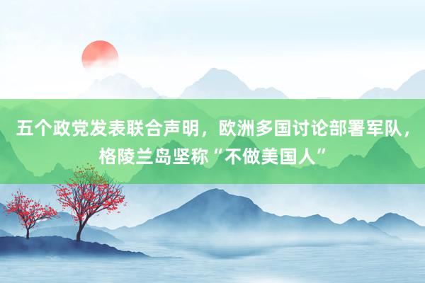 五個政黨發(fā)表聯(lián)合聲明,歐洲多國討論部署軍隊,格陵蘭島堅稱“不做美國人”
