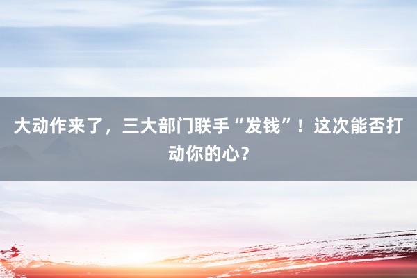 大動作來了，三大部門聯手“發錢”！這次能否打動你的心？