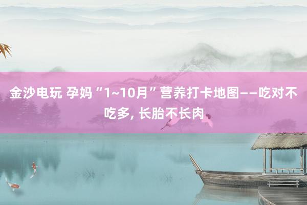 金沙電玩 孕媽“1~10月”營(yíng)養(yǎng)打卡地圖——吃對(duì)不吃多, 長(zhǎng)胎不長(zhǎng)肉