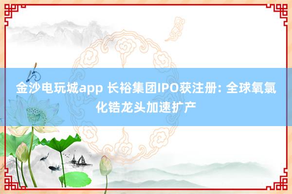 金沙電玩城app 長(zhǎng)裕集團(tuán)IPO獲注冊(cè): 全球氧氯化鋯龍頭加速擴(kuò)產(chǎn)