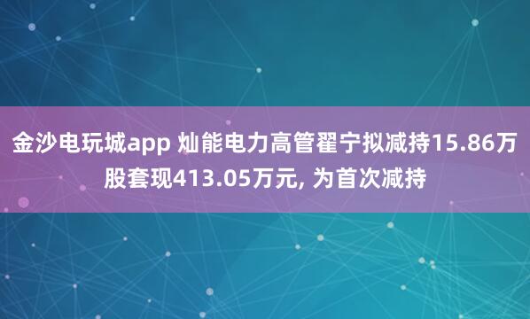 金沙電玩城app 燦能電力高管翟寧擬減持15.86萬(wàn)股套現(xiàn)413.05萬(wàn)元, 為首次減持