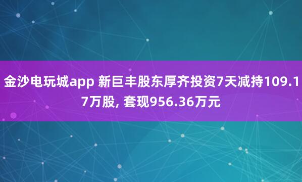 金沙電玩城app 新巨豐股東厚齊投資7天減持109.17萬(wàn)股, 套現(xiàn)956.36萬(wàn)元