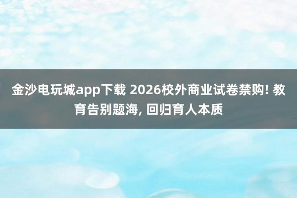 金沙電玩城app下載 2026校外商業(yè)試卷禁購(gòu)! 教育告別題海, 回歸育人本質(zhì)