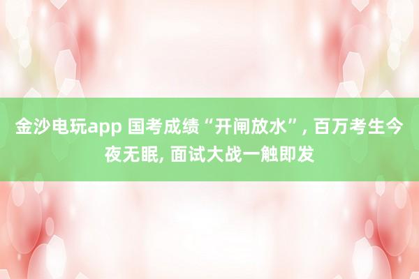 金沙電玩app 國考成績“開閘放水”， 百萬考生今夜無眠， 面試大戰(zhàn)一觸即發(fā)