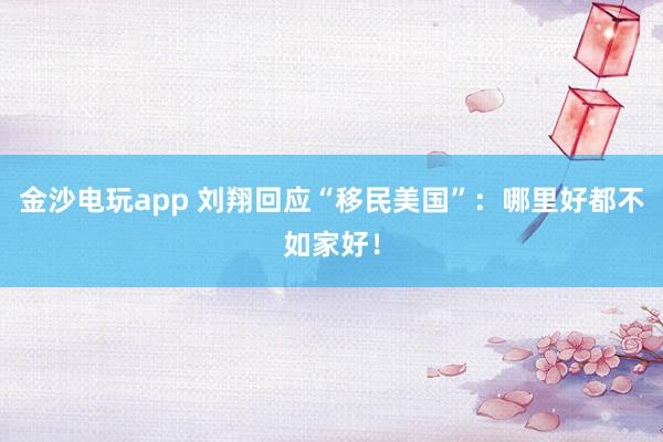 金沙電玩app 劉翔回應“移民美國”：哪里好都不如家好！