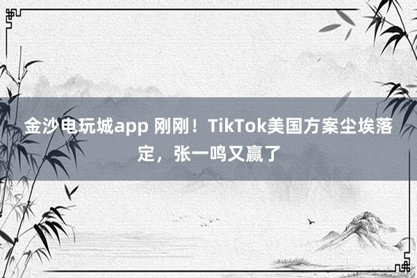 金沙電玩城app 剛剛！TikTok美國方案塵埃落定，張一鳴又贏了