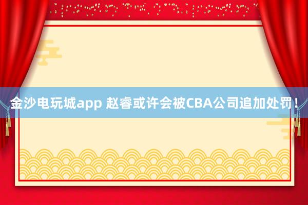 金沙電玩城app 趙睿或許會(huì)被CBA公司追加處罰！