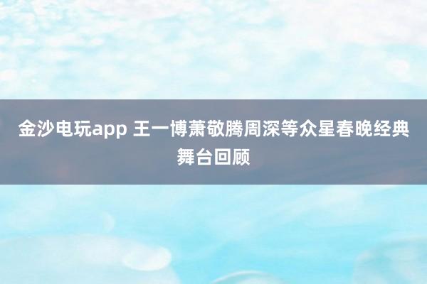 金沙電玩app 王一博蕭敬騰周深等眾星春晚經(jīng)典舞臺(tái)回顧