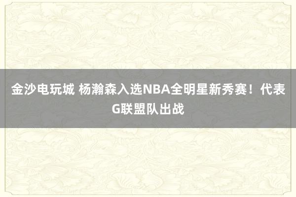 金沙電玩城 楊瀚森入選NBA全明星新秀賽!代表G聯(lián)盟隊出戰(zhàn)