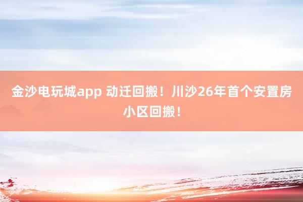 金沙電玩城app 動(dòng)遷回搬！川沙26年首個(gè)安置房小區(qū)回搬！