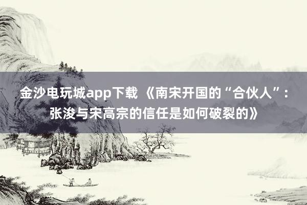 金沙電玩城app下載 《南宋開(kāi)國(guó)的“合伙人”:張浚與宋高宗的信任是如何破裂的》