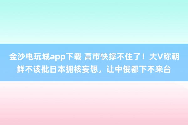 金沙電玩城app下載 高市快撐不住了!大V稱朝鮮不該批日本擁核妄想,讓中俄都下不來臺(tái)