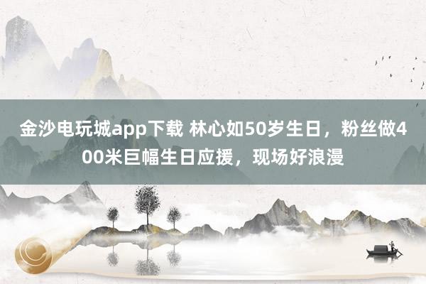 金沙電玩城app下載 林心如50歲生日，粉絲做400米巨幅生日應援，現場好浪漫
