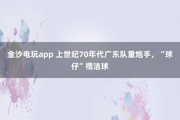 金沙電玩app 上世紀(jì)70年代廣東隊(duì)重炮手，“球仔”禤潔球
