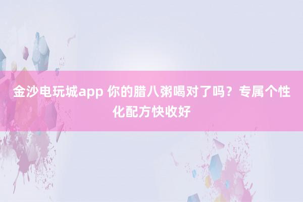 金沙電玩城app 你的臘八粥喝對了嗎?專屬個性化配方快收好