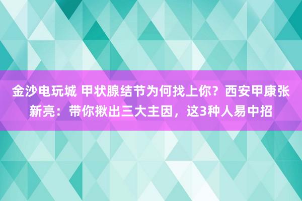 金沙電玩城 甲狀腺結節為何找上你?西安甲康張新亮:帶你揪出三大主因,這3種人易中招