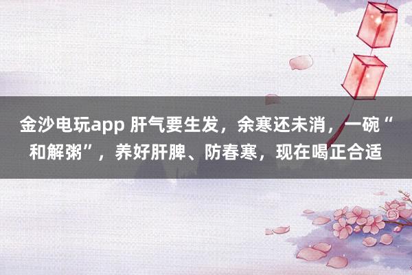 金沙電玩app 肝氣要生發，余寒還未消，一碗“和解粥”，養好肝脾、防春寒，現在喝正合適