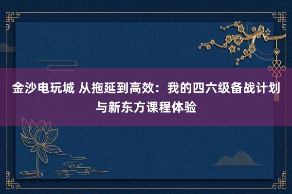 金沙電玩城 從拖延到高效:我的四六級備戰計劃與新東方課程體驗