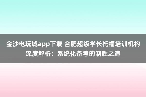 金沙電玩城app下載 合肥超級學長托福培訓機構深度解析：系統化備考的制勝之道