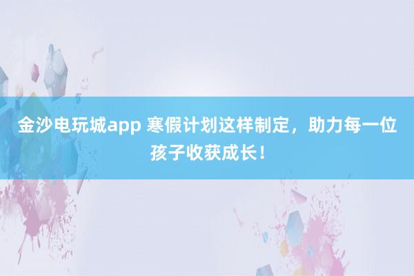金沙電玩城app 寒假計劃這樣制定，助力每一位孩子收獲成長！