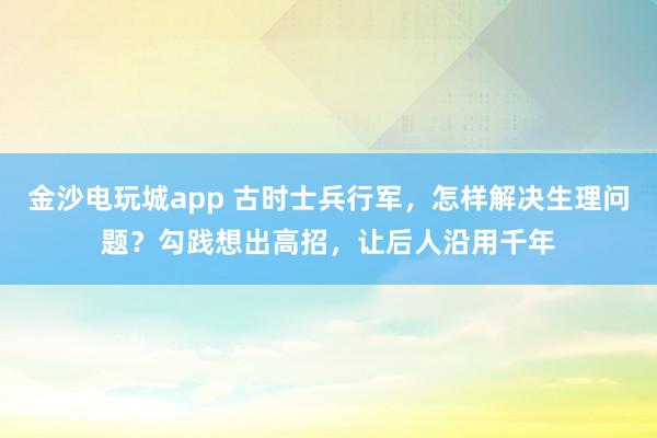 金沙電玩城app 古時士兵行軍，怎樣解決生理問題？勾踐想出高招，讓后人沿用千年