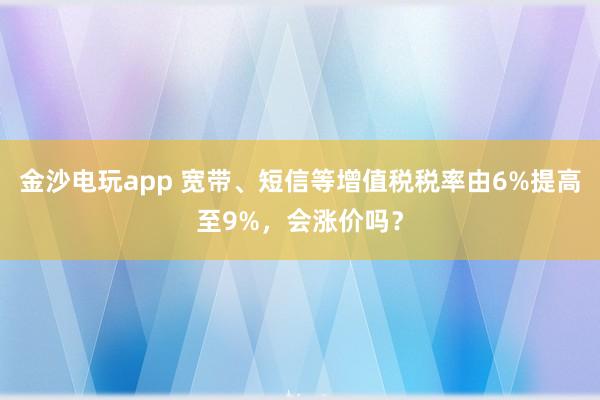 金沙電玩app 寬帶、短信等增值稅稅率由6%提高至9%,會(huì)漲價(jià)嗎?