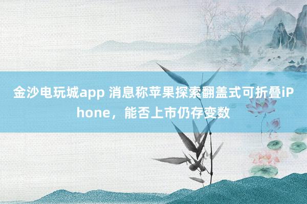 金沙電玩城app 消息稱蘋果探索翻蓋式可折疊iPhone,能否上市仍存變數