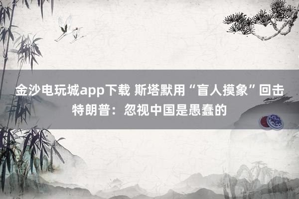 金沙電玩城app下載 斯塔默用“盲人摸象”回擊特朗普:忽視中國是愚蠢的
