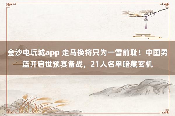 金沙電玩城app 走馬換將只為一雪前恥!中國男籃開啟世預(yù)賽備戰(zhàn),21人名單暗藏玄機